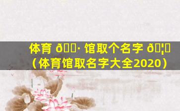 体育 🌷 馆取个名字 🦋 （体育馆取名字大全2020）